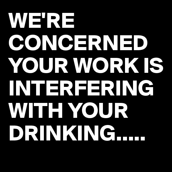 WE'RE CONCERNED YOUR WORK IS INTERFERING WITH YOUR DRINKING.....