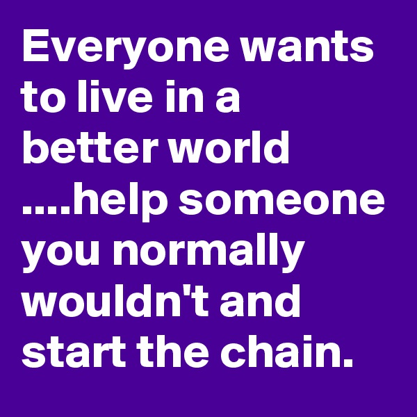 Everyone wants to live in a better world ....help someone you normally wouldn't and start the chain.