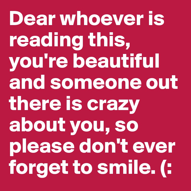 Dear whoever is reading this, you're beautiful and someone out there is crazy about you, so please don't ever forget to smile. (: