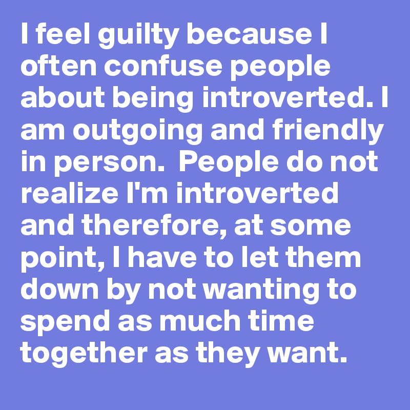 I feel guilty because I often confuse people about being introverted. I am outgoing and friendly in person.  People do not realize I'm introverted and therefore, at some point, I have to let them down by not wanting to spend as much time together as they want. 