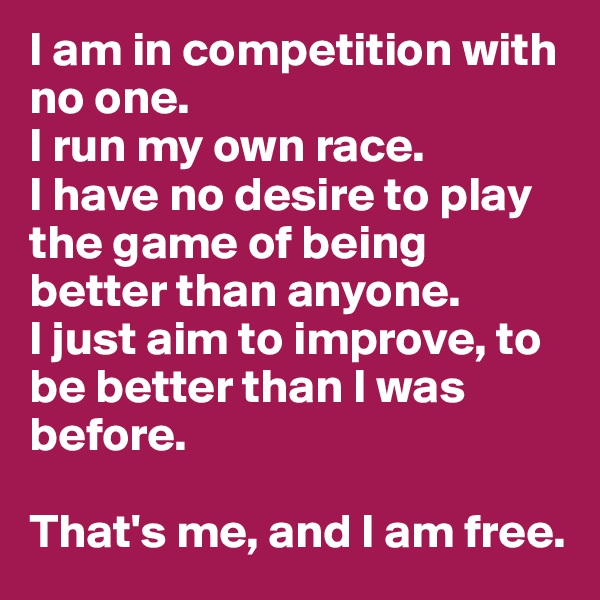 I am in competition with no one.
I run my own race.
I have no desire to play the game of being better than anyone.
I just aim to improve, to be better than I was before.

That's me, and I am free.