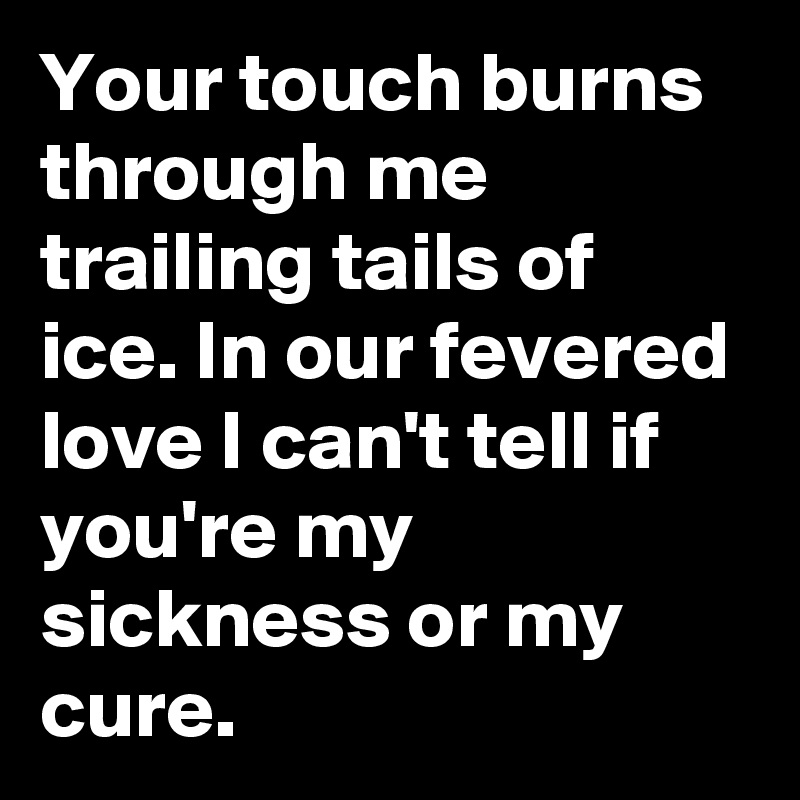 Your touch burns through me trailing tails of ice. In our fevered love I can't tell if you're my sickness or my cure.