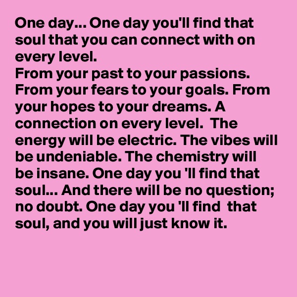 One day... One day you'll find that soul that you can connect with on every level.
From your past to your passions. From your fears to your goals. From your hopes to your dreams. A connection on every level.  The energy will be electric. The vibes will be undeniable. The chemistry will be insane. One day you 'll find that soul... And there will be no question; no doubt. One day you 'll find  that soul, and you will just know it.

