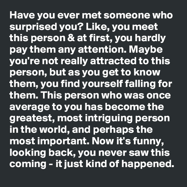 Have you ever met someone who surprised you? Like, you meet this person & at first, you hardly pay them any attention. Maybe you're not really attracted to this person, but as you get to know them, you find yourself falling for them. This person who was once average to you has become the greatest, most intriguing person in the world, and perhaps the most important. Now it's funny, looking back, you never saw this coming - it just kind of happened.