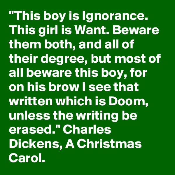 "This boy is Ignorance. This girl is Want. Beware them both, and all of their degree, but most of all beware this boy, for on his brow I see that written which is Doom, unless the writing be erased." Charles Dickens, A Christmas Carol.