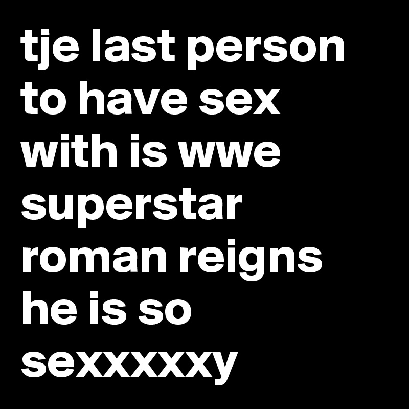 tje last person to have sex with is wwe superstar roman reigns he is so sexxxxxy