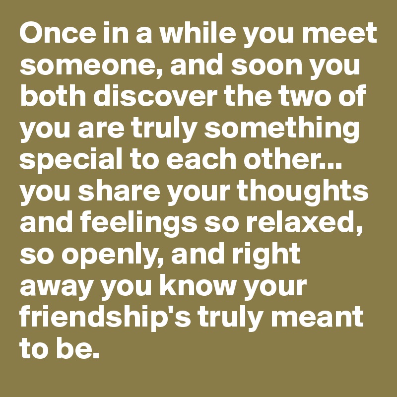 Once in a while you meet someone, and soon you both discover the two of you are truly something special to each other... you share your thoughts and feelings so relaxed, so openly, and right away you know your friendship's truly meant to be.