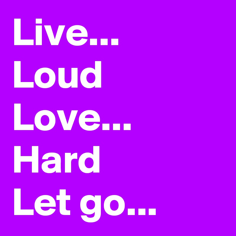 Live...
Loud
Love...
Hard
Let go...