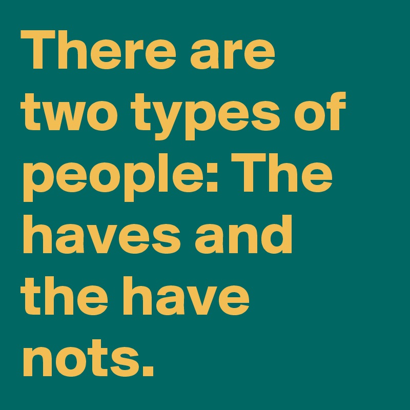There are two types of people: The haves and the have nots.