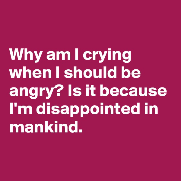 

Why am I crying when I should be angry? Is it because I'm disappointed in mankind.
