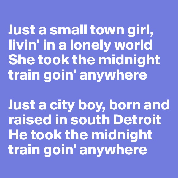 
Just a small town girl, livin' in a lonely world 
She took the midnight train goin' anywhere 

Just a city boy, born and raised in south Detroit 
He took the midnight train goin' anywhere 
