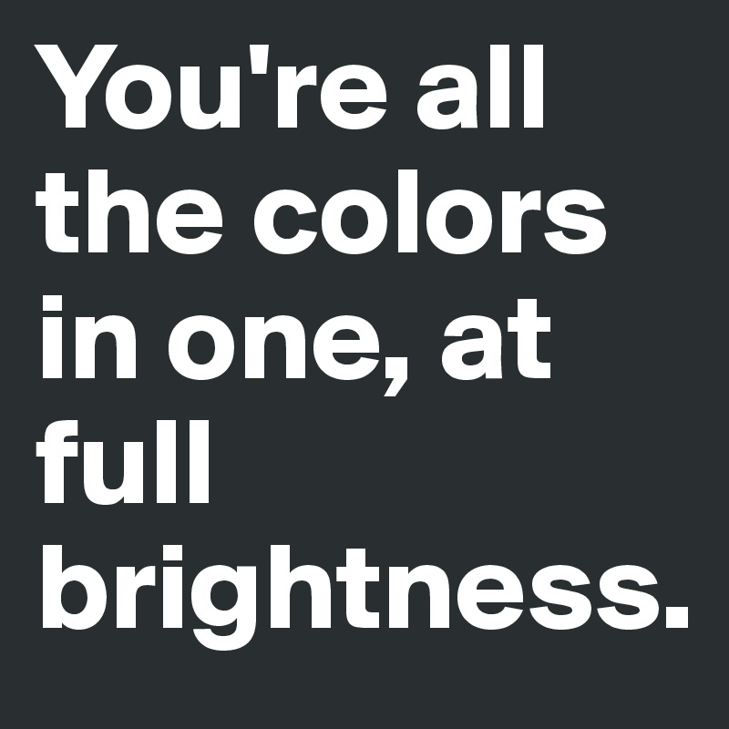 You're all the colors in one, at full brightness.
