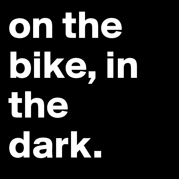 on the bike, in the dark.