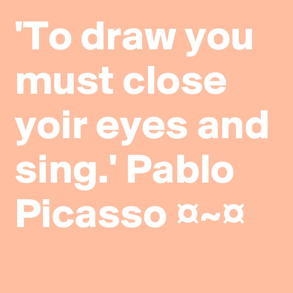 'To draw you must close yoir eyes and sing.' Pablo Picasso ¤~¤