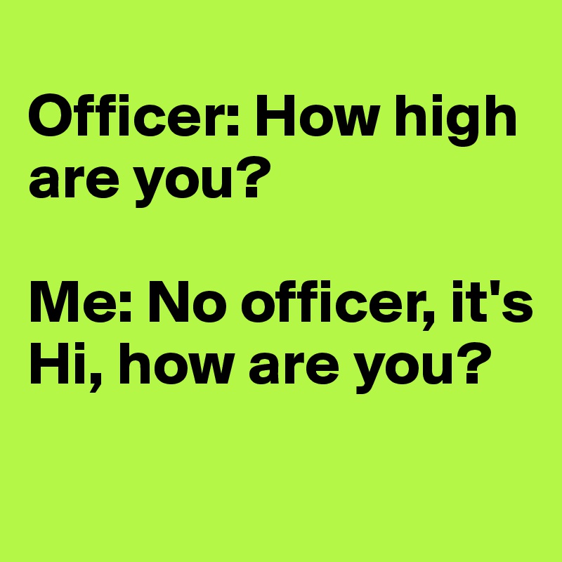 
Officer: How high are you? 

Me: No officer, it's 
Hi, how are you? 

