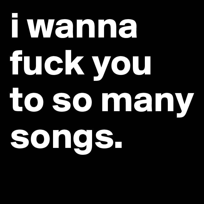 i wanna fuck you to so many songs.