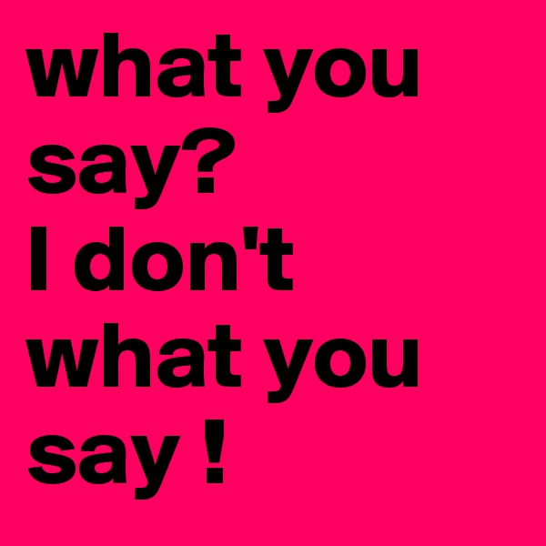 what you say?
I don't 
what you 
say ! 