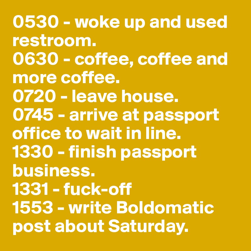 0530 - woke up and used restroom.
0630 - coffee, coffee and more coffee.
0720 - leave house.
0745 - arrive at passport office to wait in line.
1330 - finish passport business.
1331 - fuck-off
1553 - write Boldomatic post about Saturday.