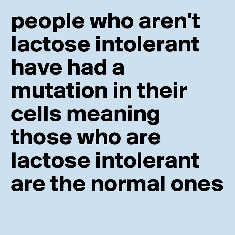 people who aren't lactose intolerant have had a mutation in their cells meaning those who are lactose intolerant are the normal ones