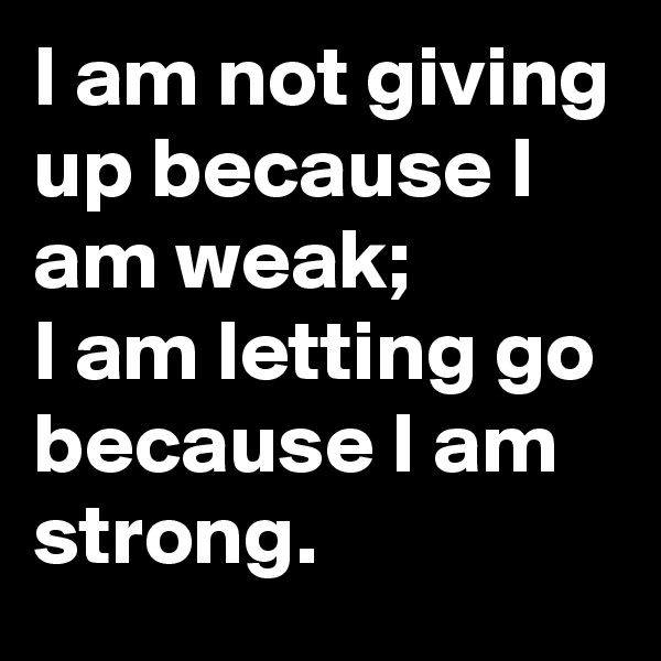 I am not giving up because I am weak; 
I am letting go because I am strong.