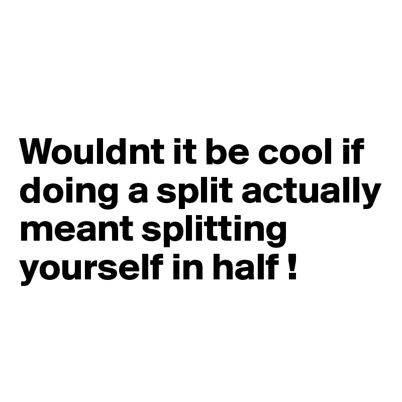 


Wouldnt it be cool if doing a split actually meant splitting 
yourself in half ! 

