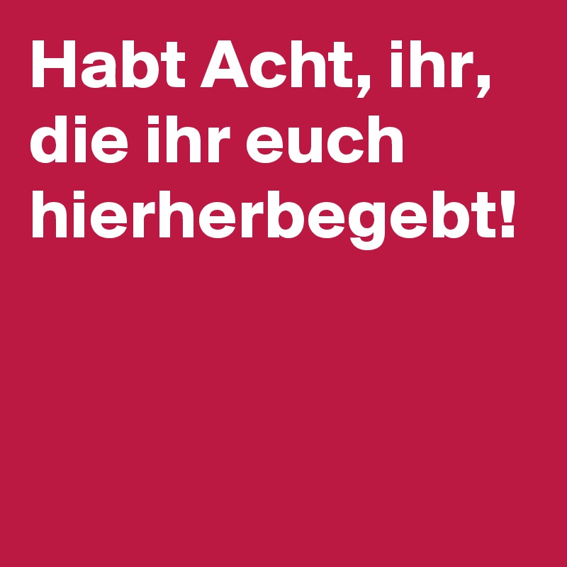 Habt Acht, ihr, die ihr euch hierherbegebt!