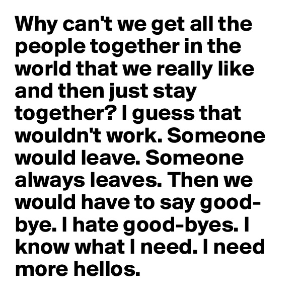 Why can't we get all the people together in the world that we really like and then just stay together? I guess that wouldn't work. Someone would leave. Someone always leaves. Then we would have to say good-bye. I hate good-byes. I know what I need. I need more hellos.