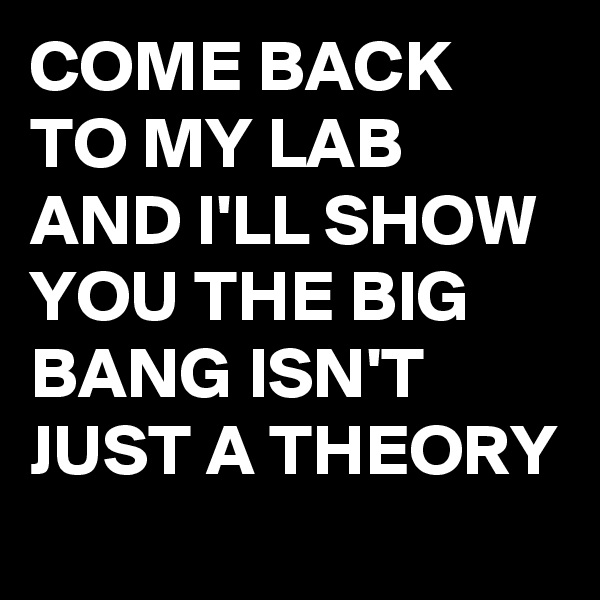 COME BACK TO MY LAB AND I'LL SHOW YOU THE BIG BANG ISN'T JUST A THEORY 