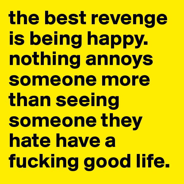 the best revenge is being happy. nothing annoys someone more than seeing someone they hate have a fucking good life. 