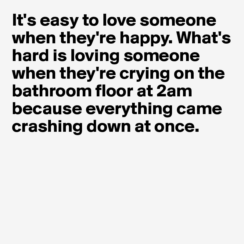 It's easy to love someone when they're happy. What's hard is loving someone when they're crying on the bathroom floor at 2am because everything came crashing down at once. 




