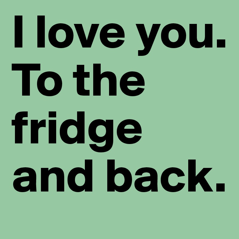 I love you.
To the fridge and back. 