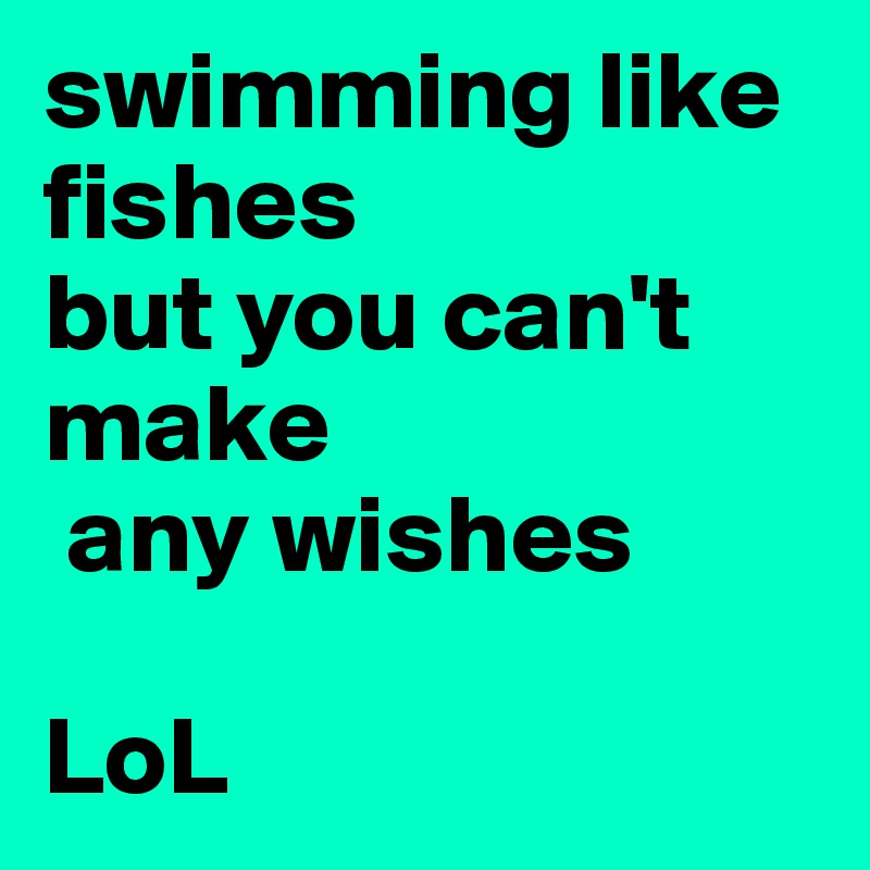 swimming like fishes 
but you can't make 
 any wishes

LoL