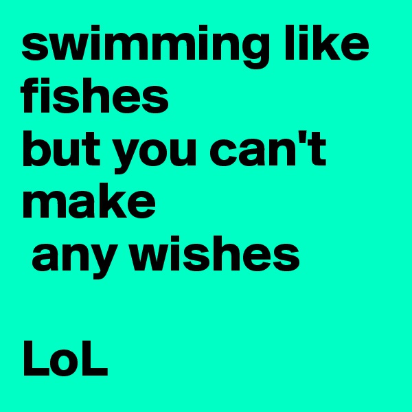 swimming like fishes 
but you can't make 
 any wishes

LoL