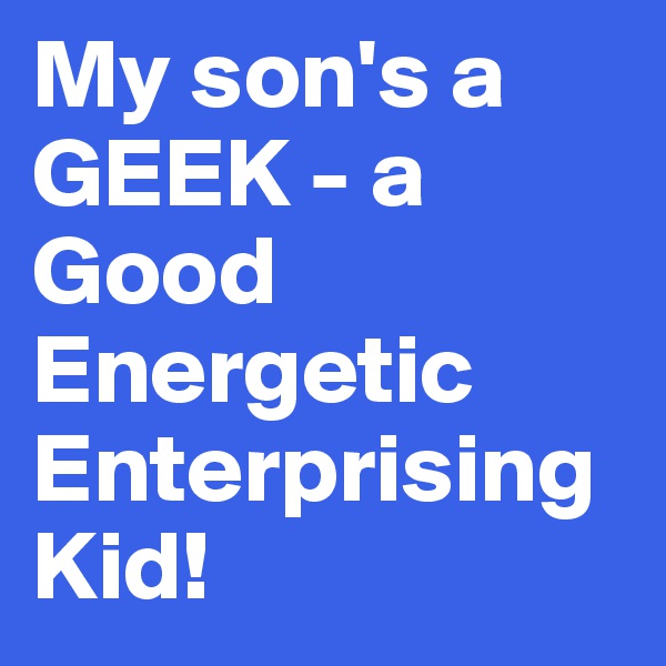 My son's a GEEK - a Good 
Energetic Enterprising Kid!