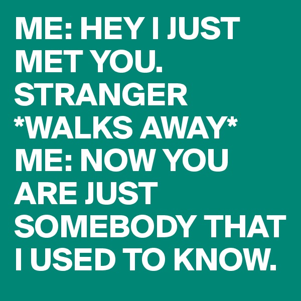 ME: HEY I JUST MET YOU.
STRANGER *WALKS AWAY* 
ME: NOW YOU ARE JUST SOMEBODY THAT I USED TO KNOW.