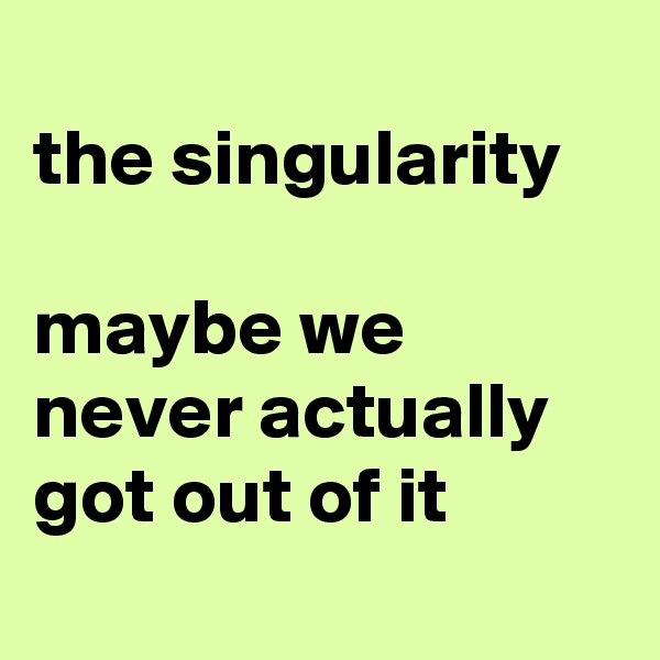 
the singularity

maybe we never actually got out of it
