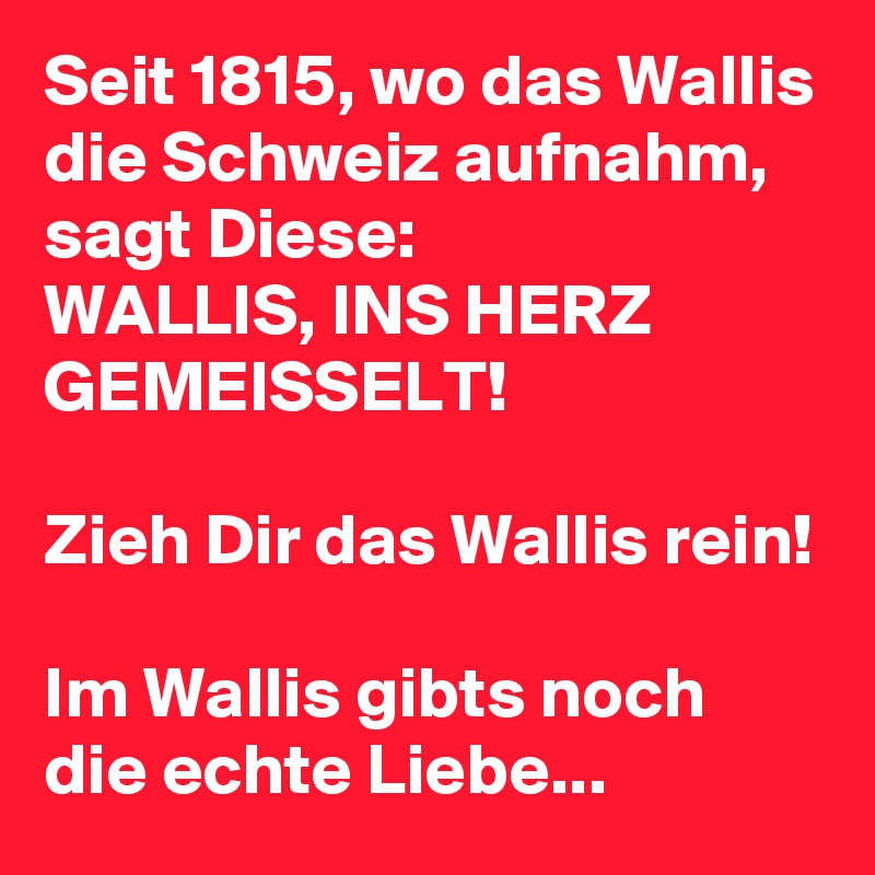 Seit 1815, wo das Wallis die Schweiz aufnahm, sagt Diese:
WALLIS, INS HERZ GEMEISSELT!

Zieh Dir das Wallis rein!

Im Wallis gibts noch die echte Liebe...