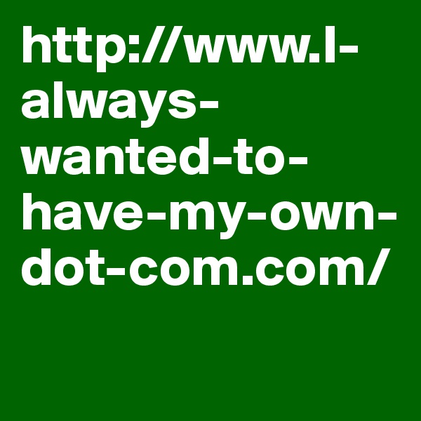 http://www.I-always-wanted-to-have-my-own-dot-com.com/
