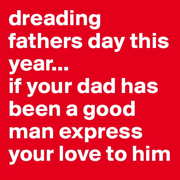 dreading fathers day this year...
if your dad has been a good man express your love to him