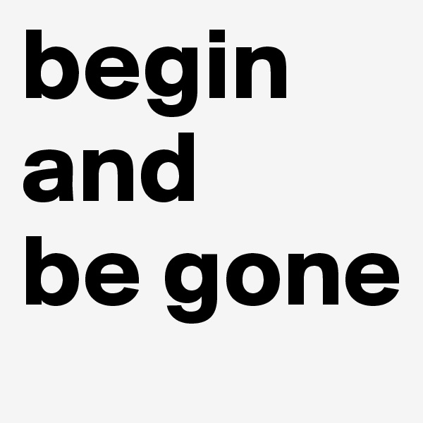 begin and 
be gone