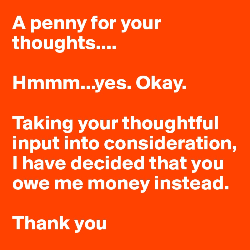 A penny for your thoughts....

Hmmm...yes. Okay.

Taking your thoughtful input into consideration, I have decided that you owe me money instead.

Thank you