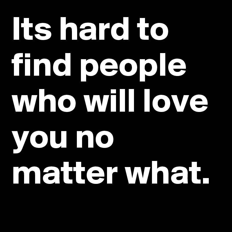 Its hard to find people who will love you no matter what.