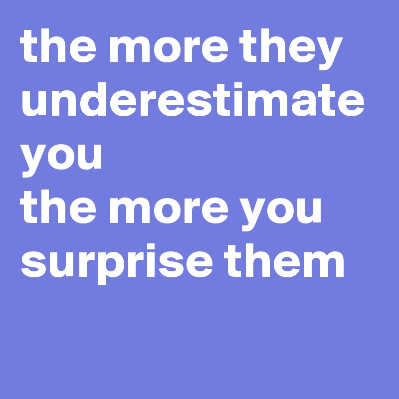 the more they underestimate you 
the more you surprise them