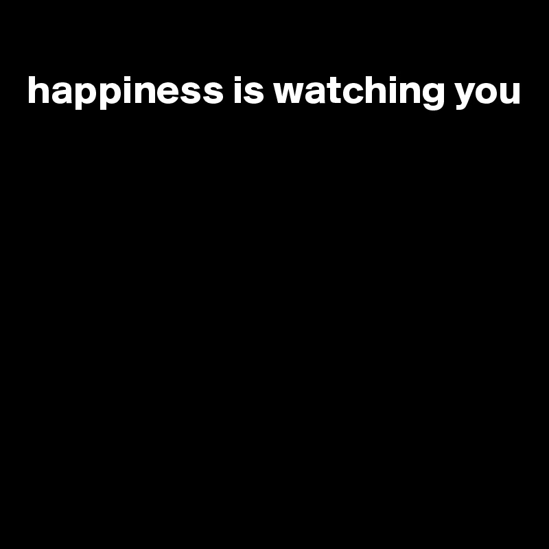 
happiness is watching you








