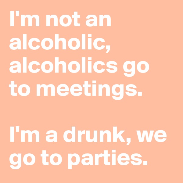 I'm not an alcoholic, alcoholics go to meetings. 

I'm a drunk, we go to parties.