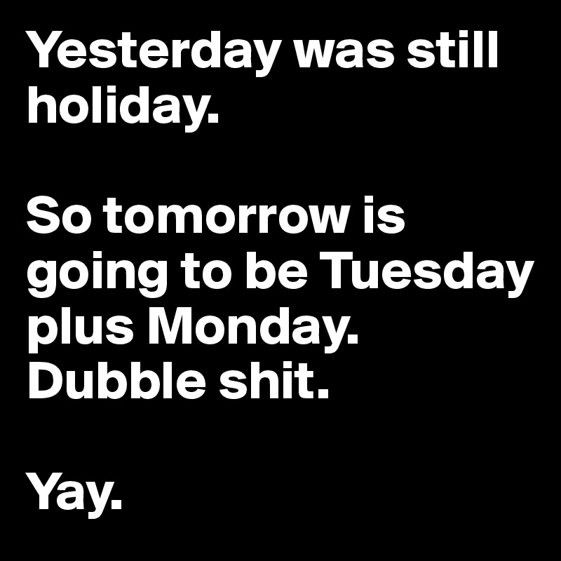 Yesterday was still holiday.

So tomorrow is going to be Tuesday plus Monday. Dubble shit.

Yay. 