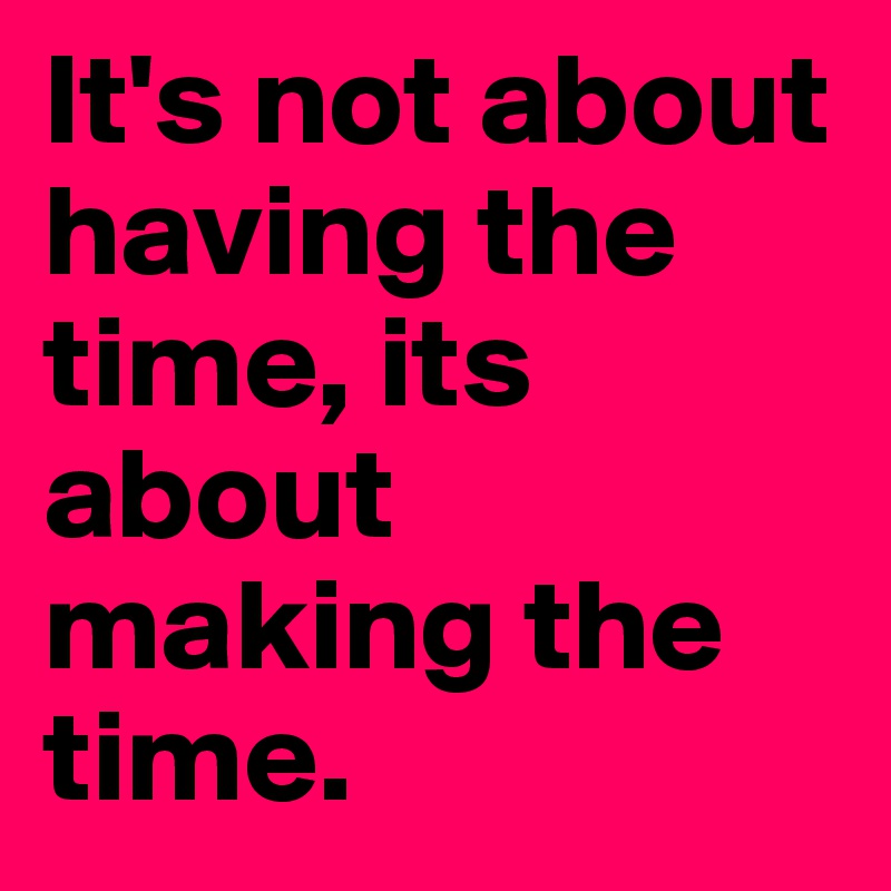 It's not about having the time, its about making the time.