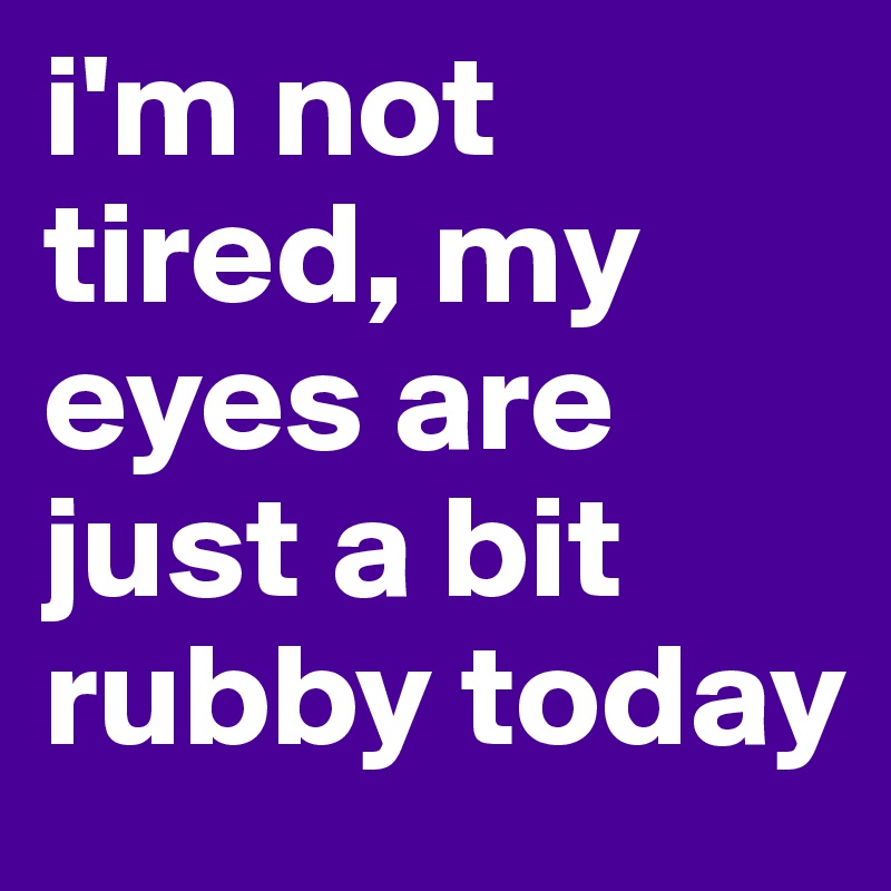 i'm not tired, my eyes are just a bit rubby today 