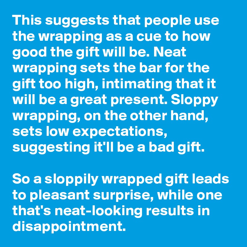 This suggests that people use the wrapping as a cue to how good the gift will be. Neat wrapping sets the bar for the gift too high, intimating that it will be a great present. Sloppy wrapping, on the other hand, sets low expectations, suggesting it'll be a bad gift.

So a sloppily wrapped gift leads to pleasant surprise, while one that's neat-looking results in disappointment.