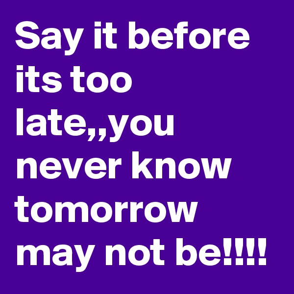 Say it before its too late,,you never know tomorrow may not be!!!!